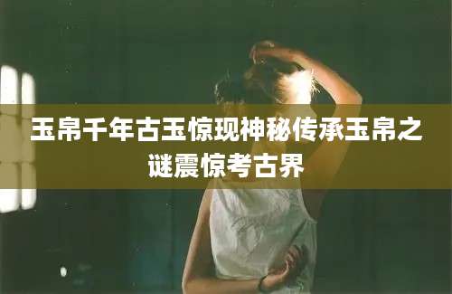 玉帛千年古玉惊现神秘传承玉帛之谜震惊考古界