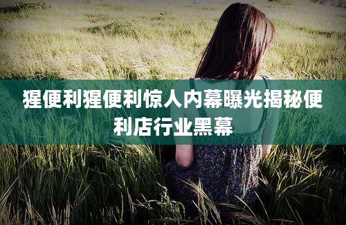 猩便利猩便利惊人内幕曝光揭秘便利店行业黑幕