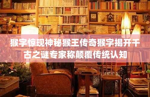 猴字惊现神秘猴王传奇猴字揭开千古之谜专家称颠覆传统认知