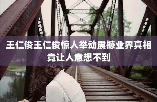 王仁俊王仁俊惊人举动震撼业界真相竟让人意想不到