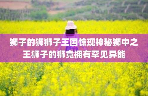 狮子的狮狮子王国惊现神秘狮中之王狮子的狮竟拥有罕见异能