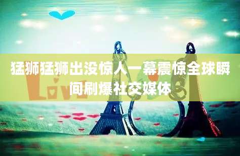 猛狮猛狮出没惊人一幕震惊全球瞬间刷爆社交媒体