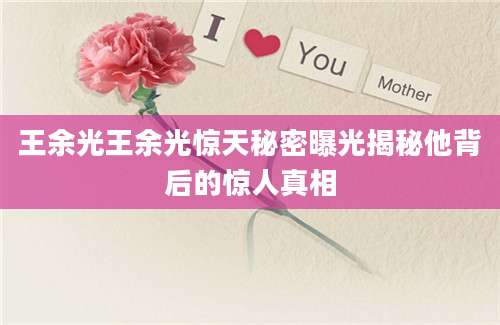 王余光王余光惊天秘密曝光揭秘他背后的惊人真相