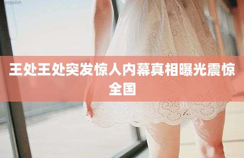 王处王处突发惊人内幕真相曝光震惊全国