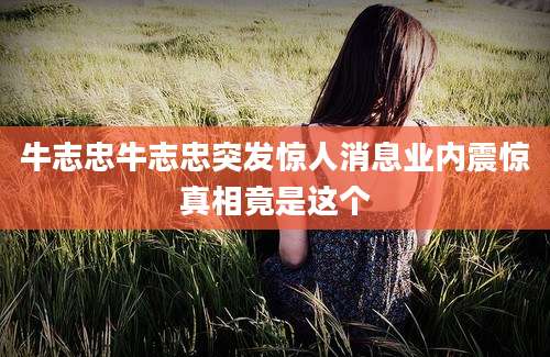 牛志忠牛志忠突发惊人消息业内震惊真相竟是这个