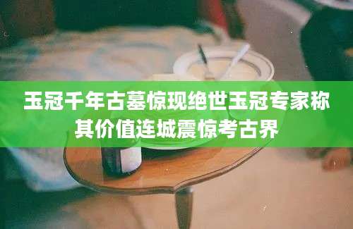 玉冠千年古墓惊现绝世玉冠专家称其价值连城震惊考古界