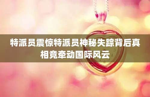 特派员震惊特派员神秘失踪背后真相竟牵动国际风云