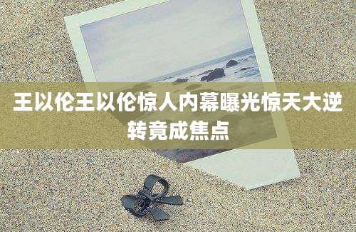 王以伦王以伦惊人内幕曝光惊天大逆转竟成焦点