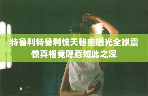 特鲁利特鲁利惊天秘密曝光全球震惊真相竟隐藏如此之深
