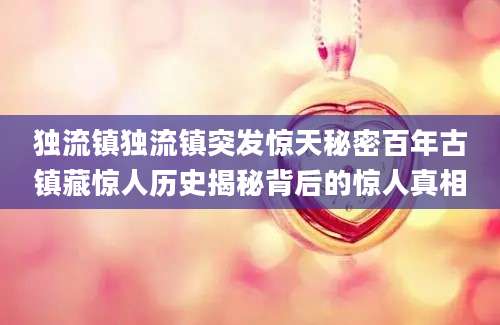 独流镇独流镇突发惊天秘密百年古镇藏惊人历史揭秘背后的惊人真相