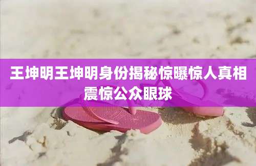 王坤明王坤明身份揭秘惊曝惊人真相震惊公众眼球