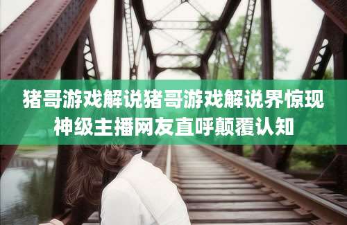 猪哥游戏解说猪哥游戏解说界惊现神级主播网友直呼颠覆认知