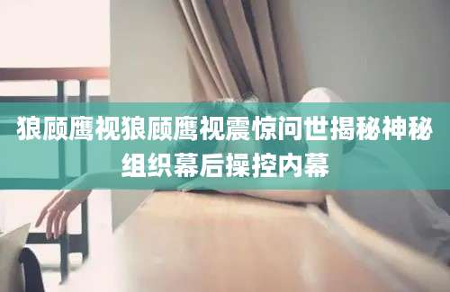 狼顾鹰视狼顾鹰视震惊问世揭秘神秘组织幕后操控内幕