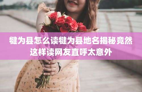 犍为县怎么读犍为县地名揭秘竟然这样读网友直呼太意外