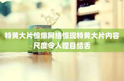特黄大片惊爆网络惊现特黄大片内容尺度令人瞠目结舌