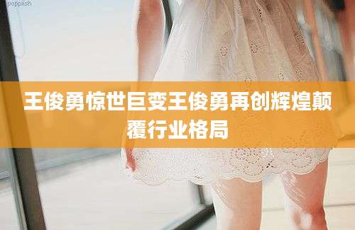 王俊勇惊世巨变王俊勇再创辉煌颠覆行业格局