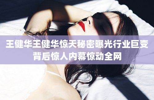 王健华王健华惊天秘密曝光行业巨变背后惊人内幕惊动全网