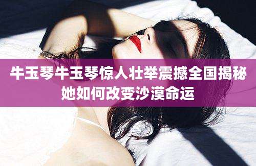 牛玉琴牛玉琴惊人壮举震撼全国揭秘她如何改变沙漠命运
