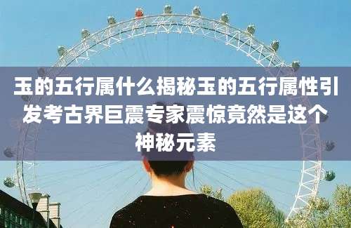 玉的五行属什么揭秘玉的五行属性引发考古界巨震专家震惊竟然是这个神秘元素