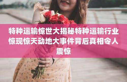 特种运输惊世大揭秘特种运输行业惊现惊天动地大事件背后真相令人震惊