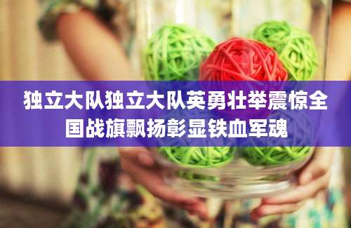 独立大队独立大队英勇壮举震惊全国战旗飘扬彰显铁血军魂
