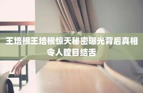 王培根王培根惊天秘密曝光背后真相令人瞠目结舌