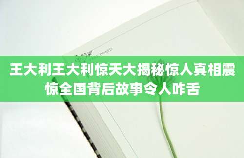 王大利王大利惊天大揭秘惊人真相震惊全国背后故事令人咋舌