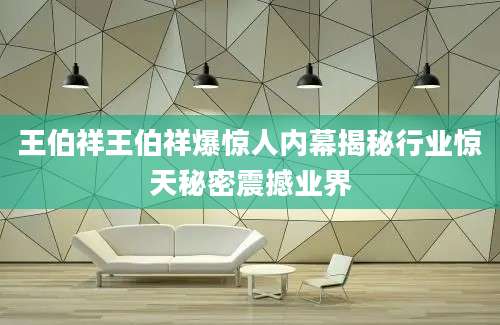 王伯祥王伯祥爆惊人内幕揭秘行业惊天秘密震撼业界
