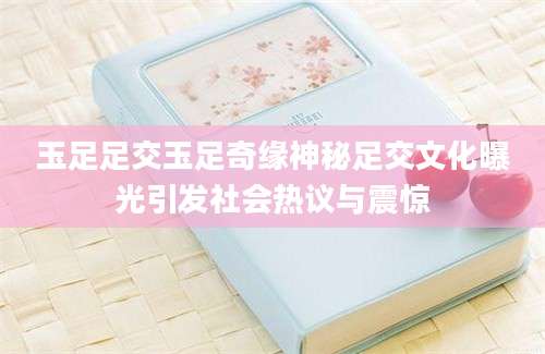 玉足足交玉足奇缘神秘足交文化曝光引发社会热议与震惊