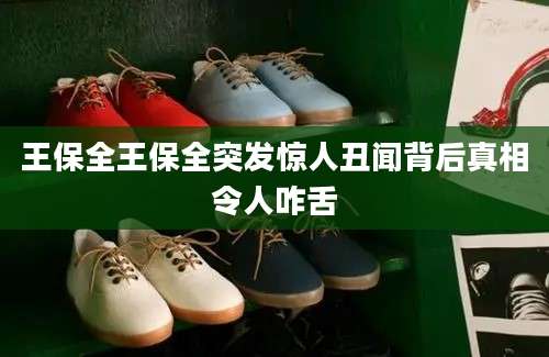王保全王保全突发惊人丑闻背后真相令人咋舌