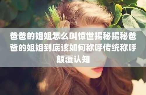 爸爸的姐姐怎么叫惊世揭秘揭秘爸爸的姐姐到底该如何称呼传统称呼颠覆认知