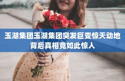 玉湖集团玉湖集团突发巨变惊天动地背后真相竟如此惊人