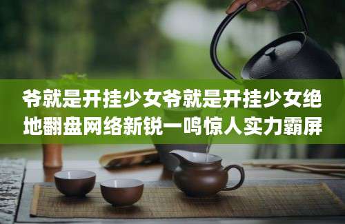 爷就是开挂少女爷就是开挂少女绝地翻盘网络新锐一鸣惊人实力霸屏