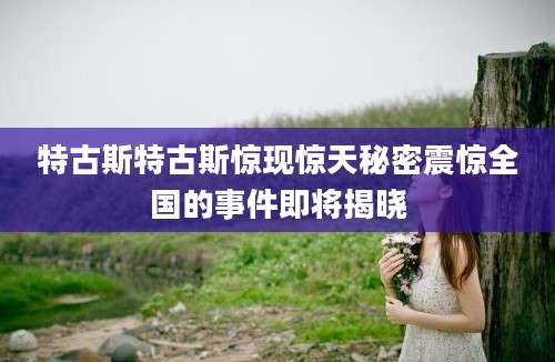 特古斯特古斯惊现惊天秘密震惊全国的事件即将揭晓