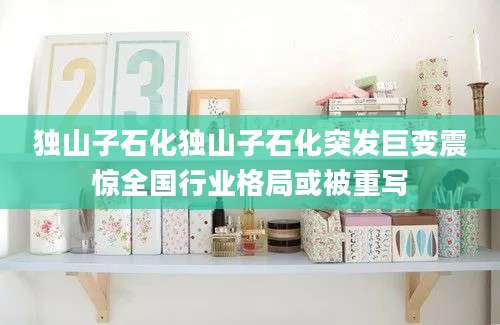 独山子石化独山子石化突发巨变震惊全国行业格局或被重写