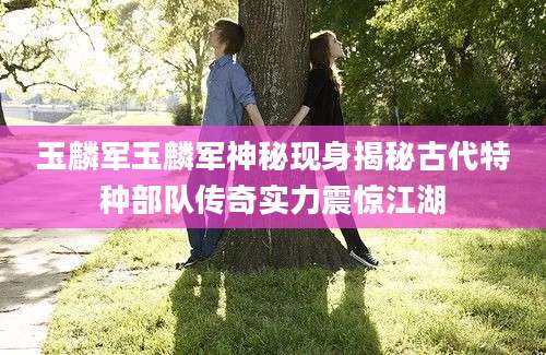玉麟军玉麟军神秘现身揭秘古代特种部队传奇实力震惊江湖