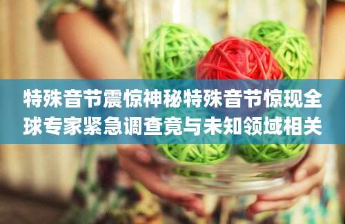 特殊音节震惊神秘特殊音节惊现全球专家紧急调查竟与未知领域相关