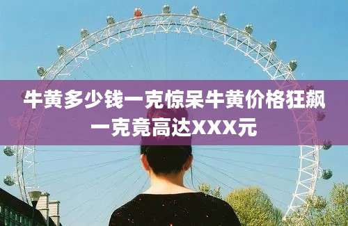 牛黄多少钱一克惊呆牛黄价格狂飙一克竟高达XXX元