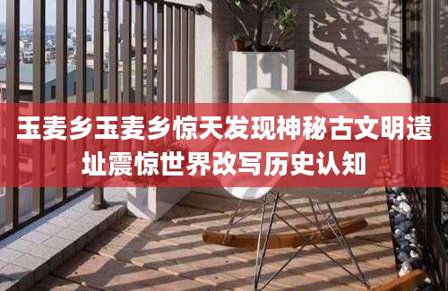 玉麦乡玉麦乡惊天发现神秘古文明遗址震惊世界改写历史认知