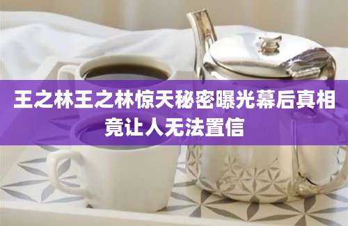 王之林王之林惊天秘密曝光幕后真相竟让人无法置信
