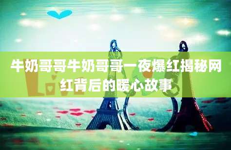 牛奶哥哥牛奶哥哥一夜爆红揭秘网红背后的暖心故事