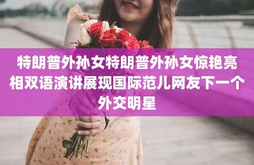 特朗普外孙女特朗普外孙女惊艳亮相双语演讲展现国际范儿网友下一个外交明星