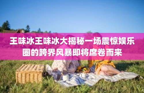 王味冰王味冰大揭秘一场震惊娱乐圈的跨界风暴即将席卷而来