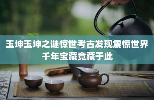 玉坤玉坤之谜惊世考古发现震惊世界千年宝藏竟藏于此