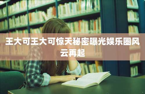 王大可王大可惊天秘密曝光娱乐圈风云再起