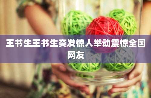 王书生王书生突发惊人举动震惊全国网友
