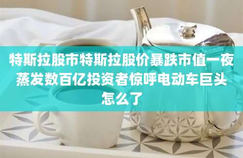 特斯拉股市特斯拉股价暴跌市值一夜蒸发数百亿投资者惊呼电动车巨头怎么了