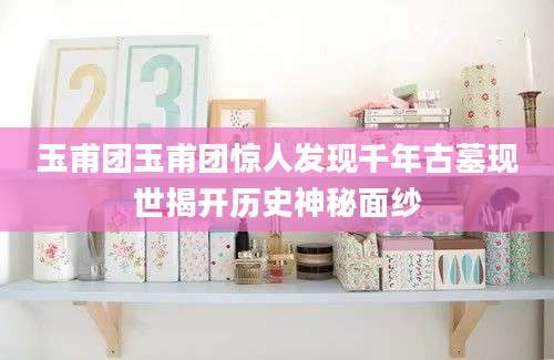玉甫团玉甫团惊人发现千年古墓现世揭开历史神秘面纱