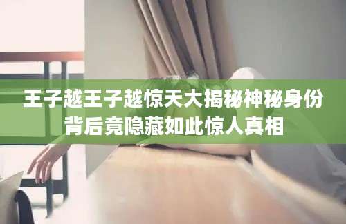 王子越王子越惊天大揭秘神秘身份背后竟隐藏如此惊人真相