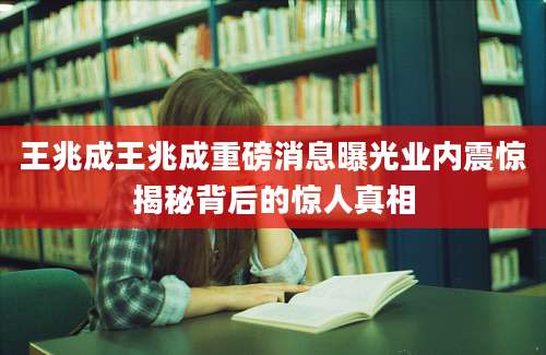 王兆成王兆成重磅消息曝光业内震惊揭秘背后的惊人真相